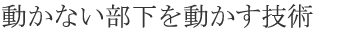 動かない部下を動かす技術