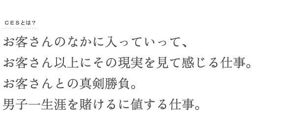 お客さんの中に入っていって、お客さん以上にその現実を見て感じる仕事。お客さんとの真剣勝負。男子一生涯を賭けるに値する仕事。