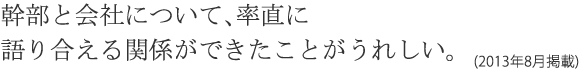 幹部と会社について、率直に語り合える関係ができたことがうれしい。(2013年8月掲載)