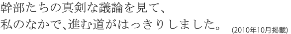 幹部たちの真剣な議論を見て、私のなかで、進む道がはっきりしました。(2010年10月掲載)
