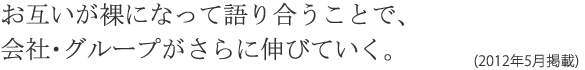 お互いが裸になって語り合うことで、会社・グループがさらに伸びていく。(2012年5月掲載)