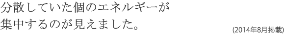 分散していた個のエネルギーが集中するのが見えました。(2014年8月掲載)
