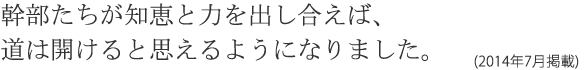 幹部たちが知恵と力を出し合えば、道は開けると思えるようになりました。(2014年7月掲載)