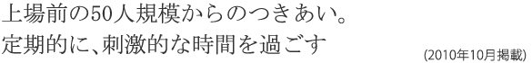 上場前の50人規模からのつきあい。定期的に、刺激的な時間を過ごす(2010年10月掲載)
