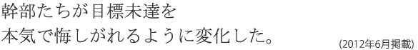 幹部たちが目標未達を本気で悔しがれるように変化した。(2012年6月掲載)