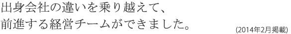 出身会社の違いを乗り越えて、前進する経営チームができました。(2014年2月掲載)