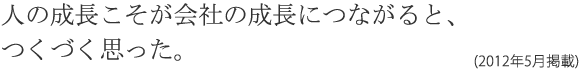 人の成長こそが会社の成長につながると、つくづく思った。(2012年5月掲載)