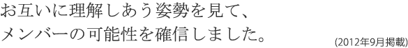 お互いに理解しあう姿勢を見て、メンバーの可能性を確信しました。(2012年9月掲載)