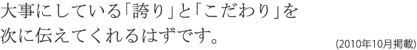 大事にしている「誇り」と「こだわり」を次に伝えてくれるはずです。(2010年10月掲載)