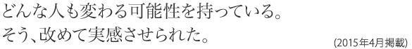 どんな人も変わる可能性を持っている。そう、改めて実感させられた。(2015年4月掲載)