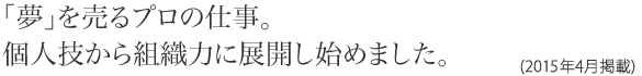 「夢」を売るプロの仕事。個人技から組織力に展開し始めました。(2015年4月掲載)