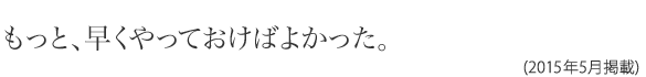 もっと、早くやっておけばよかった。(2015年5月掲載)