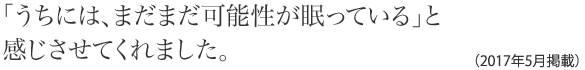 「うちには、まだまだ可能性が眠っている」と感じさせてくれました。(2017年5月掲載)