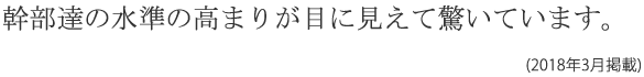 幹部たちの水準の高まりが目に見えて 驚いています。(2018年3月掲載)