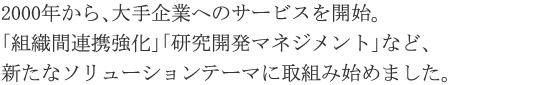 2000年から、大手企業へのサービスを開始。「組織間連携強化」「研究開発マネジメント」など、新たなソリューションテーマに取組み始めました。