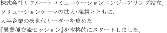 株式会社リクルートコミュニケーションエンジニアリング設立。ソリューションテーマの拡大・深耕とともに、大手企業の次世代リーダーを集めた『異業種交流セッション』を本格的にスタートしました。
