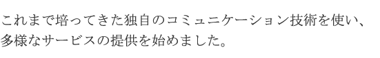 これまで培ってきた独自のコミュニケーション技術を使い、多様なサービスの提供を始めました。現在、サービス提供会社は950社を超えています。