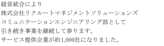 経営統合により株式会社リクルートマネジメントソリューションズ　コミュニケーションエンジニアリング部として引き続き事業を継続して参ります。サービス提供企業が約1,000社になりました。