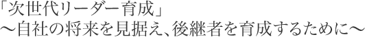 「次世代リーダー育成」～自社の将来を見据え、後継者を育成するために～