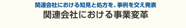 関連会社における知見と処方を、事例を交え発表。関連会社における事業変革 ～もっと主体的に事業を進める会社にしたい～