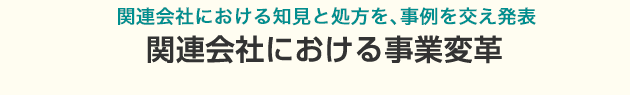 関連会社における知見と処方を、事例を交え発表。関連会社における事業変革 ～もっと主体的に事業を進める会社にしたい～