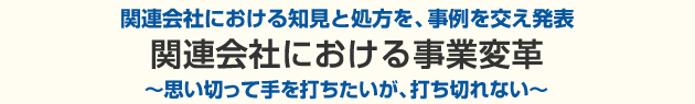 関連会社における知見と処方を、事例を交え発表。関連会社における事業変革～思い切って手を打ちたいが、打ち切れない～
