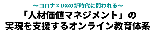 ～コロナ×DXの新時代に問われる～「人材価値マネジメント」の実現を支援するオンライン教育体系
