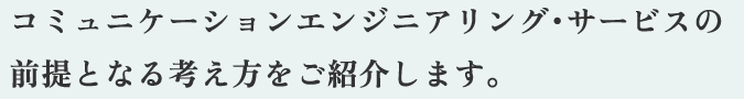 コミュニケーションエンジニアリング・サービスの前提となる考え方をご紹介します。