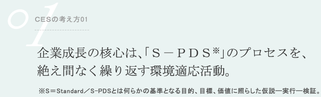ＣＥＳの考え方01 企業成長の核心は、「Ｓ－ＰＤＳ※」のプロセスを、絶え間なく繰り返す環境適応活動。 ※S＝Standard／S-PDSとは何らかの基準となる目的、目標、価値に照らした仮説―実行―検証。