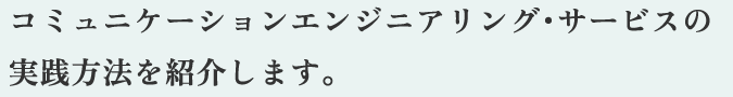 コミュニケーションエンジニアリング・サービスの実践方法を紹介します。