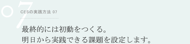 ＣESの実践方法 07 最終的には初動をつくる。明日から実践できる課題を設定します。