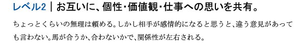 レベル2｜お互いに、個性・価値観・仕事への思いを共有。ちょっとくらいの無理は頼める。しかし相手が感情的になると思うと、違う意見があっても言わない。馬が合うか、合わないかで、関係性が左右される。