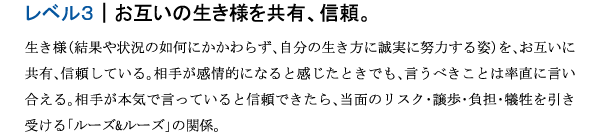 レベル３｜お互いの生き様を共有、信頼。生き様（結果や状況の如何にかかわらず、自分の生き方に誠実に努力する姿）を、お互いに共有、信頼している。相手が感情的になると感じたときでも、言うべきことは率直に言い合える。相手が本気で言っていると信頼できたら、当面のリスク･譲歩･負担･犠牲を引き受ける「ルーズ&ルーズ」の関係。