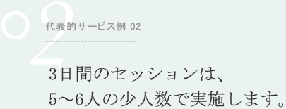 代表的サービス例 02 3日間のセッションは、5～6人の少人数で実施します。