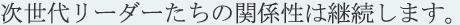 次世代リーダーたちの関係性は継続します。