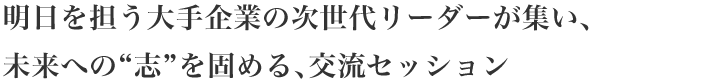 明日を担う大手企業の次世代リーダーが集い、未来への 志 を固める、交流セッション