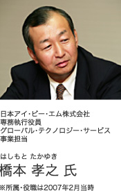 日本アイ・ビー・エム株式会社 専務執行役員グローバル・テクノロジー・サービス事業担当 はしもと たかゆき 橋本 孝之 氏 ※所属・役職は2007年2月当時