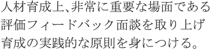 人材育成上、非常に重要な場面である評価フィードバック面談を取り上げ育成の実践的な原則を身につける。