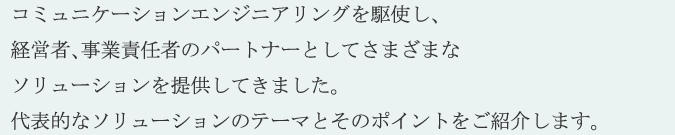 ＲＣＥでは、コミュニケーションエンジニアリングを駆使し、経営者、事業責任者のパートナーとしてさまざまなソリューションを提供してきました。代表的なソリューションのテーマとそのポイントをご紹介します。