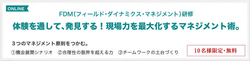FDM（フィールド・ダイナミクス・マネジメント）研修 体験を通して、発見する！現場力を最大化するマネジメント術。3つのマネジメント原則をつかむ。 ①機会展開シナリオ　②合理性の限界を超える力　③チームワークの土台づくり 12名様限定・無料 開催／5月16日（月曜）